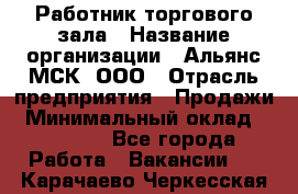 Работник торгового зала › Название организации ­ Альянс-МСК, ООО › Отрасль предприятия ­ Продажи › Минимальный оклад ­ 25 000 - Все города Работа » Вакансии   . Карачаево-Черкесская респ.